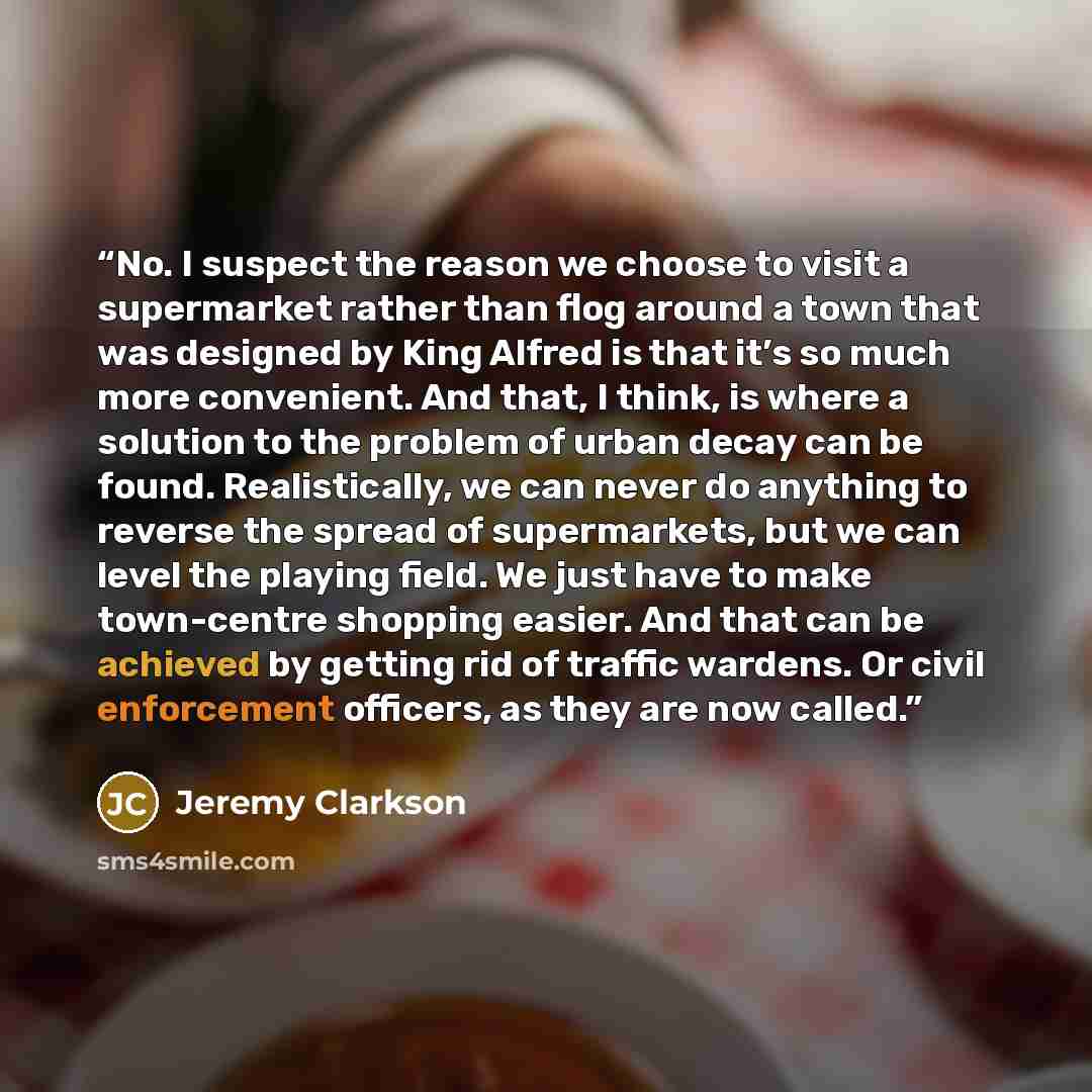 “No. I suspect the reason we choose to visit a supermarket rather than flog around a town that was designed by King Alfred is that it’s so much more convenient. And that, I think, is where a solution to the problem of urban decay can be found. Realistically, we can never do anything to reverse the…” quote by Jeremy Clarkson
