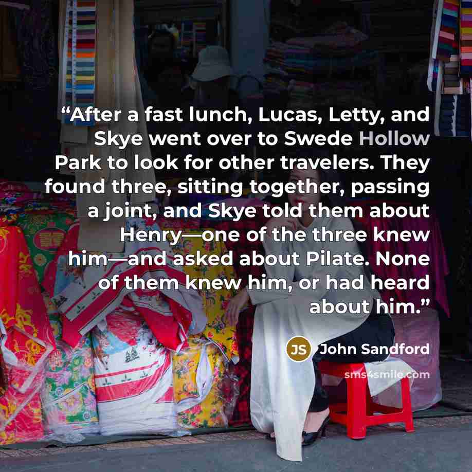 “After a fast lunch, Lucas, Letty, and Skye went over to Swede Hollow Park to look for other travelers. They found three, sitting together, passing a joint, and Skye told them about Henry—one of the three knew him—and asked about Pilate. None of them knew him, or had heard about him.” quote by John Sandford