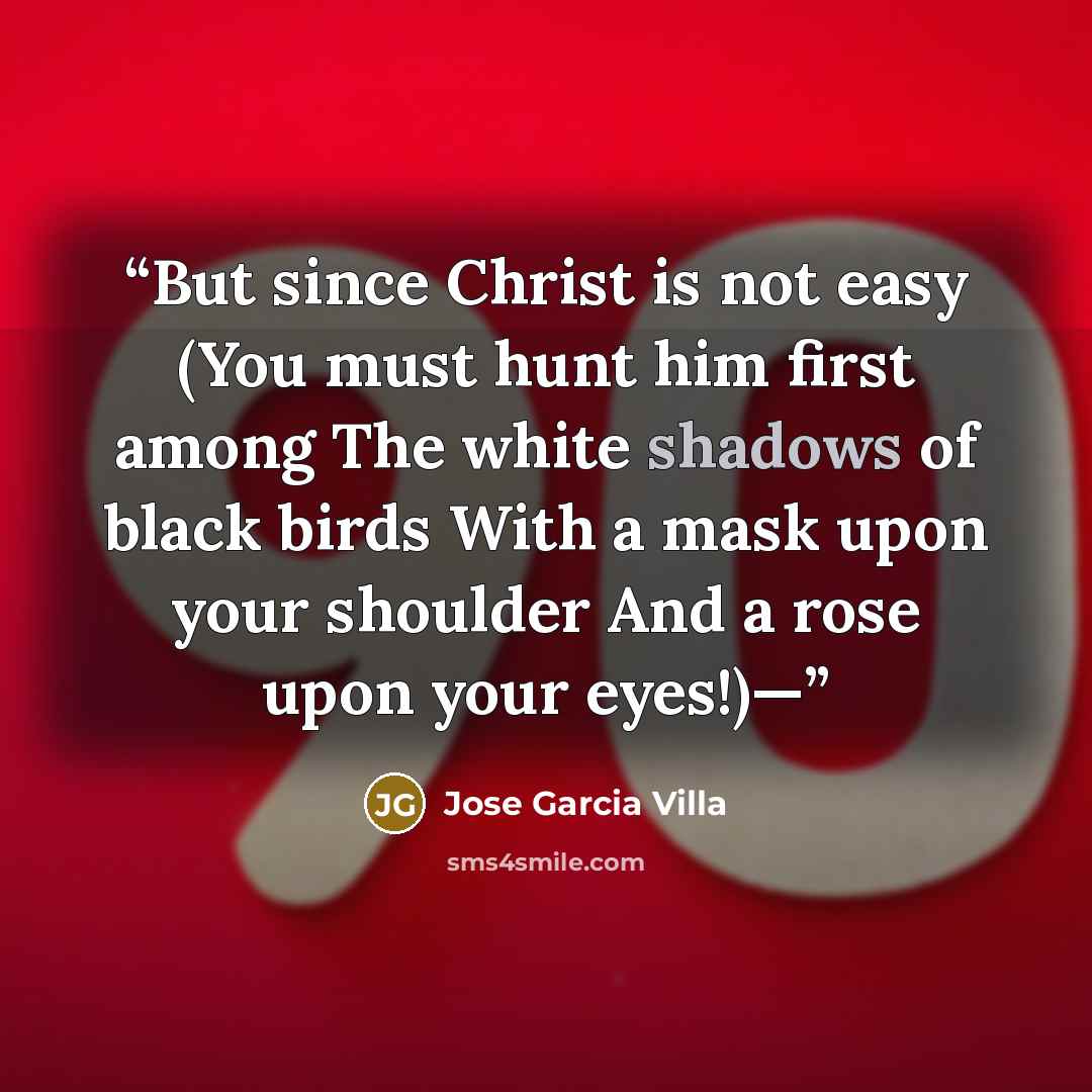 “But since Christ is not easy (You must hunt him first among The white shadows of black birds With a mask upon your shoulder And a rose upon your eyes!)—” quote by Jose Garcia Villa