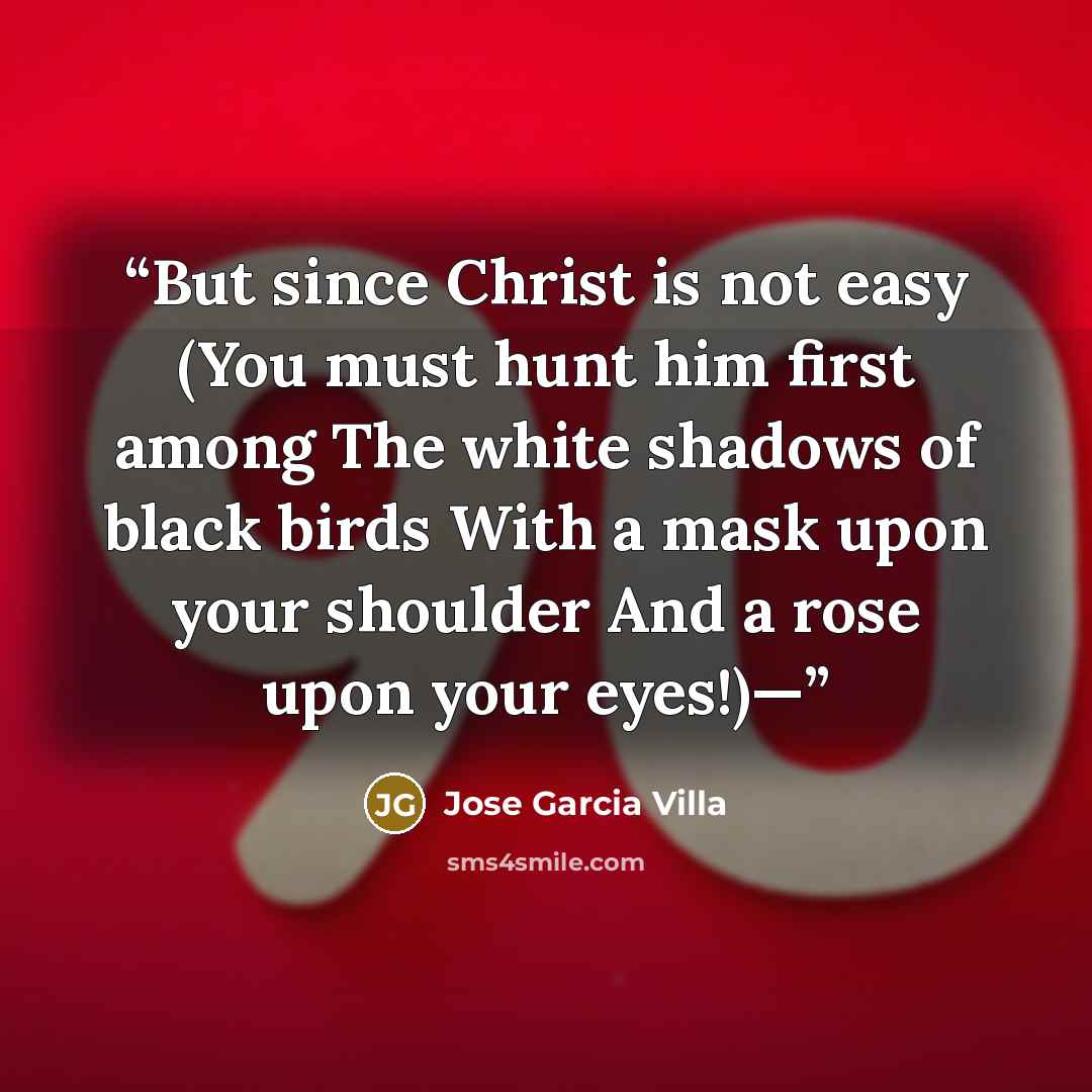 “But since Christ is not easy (You must hunt him first among The white shadows of black birds With a mask upon your shoulder And a rose upon your eyes!)—” quote by Jose Garcia Villa