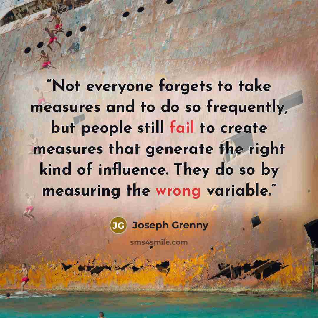 “Not everyone forgets to take measures and to do so frequently, but people still fail to create measures that generate the right kind of influence. They do so by measuring the wrong variable.” quote by Joseph Grenny