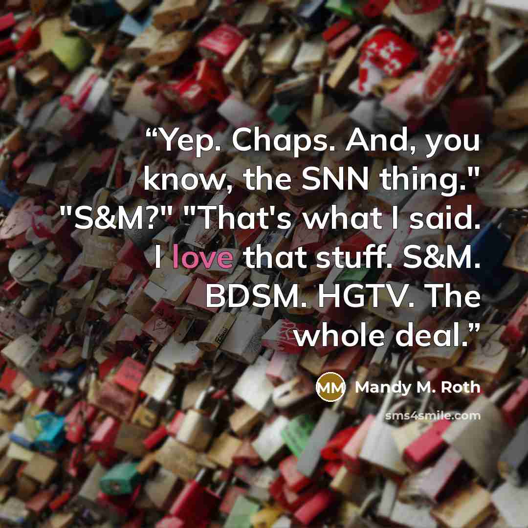 “Yep. Chaps. And, you know, the SNN thing." "S&M?" "That's what I said. I love that stuff. S&M. BDSM. HGTV. The whole deal.” quote by Mandy M. Roth