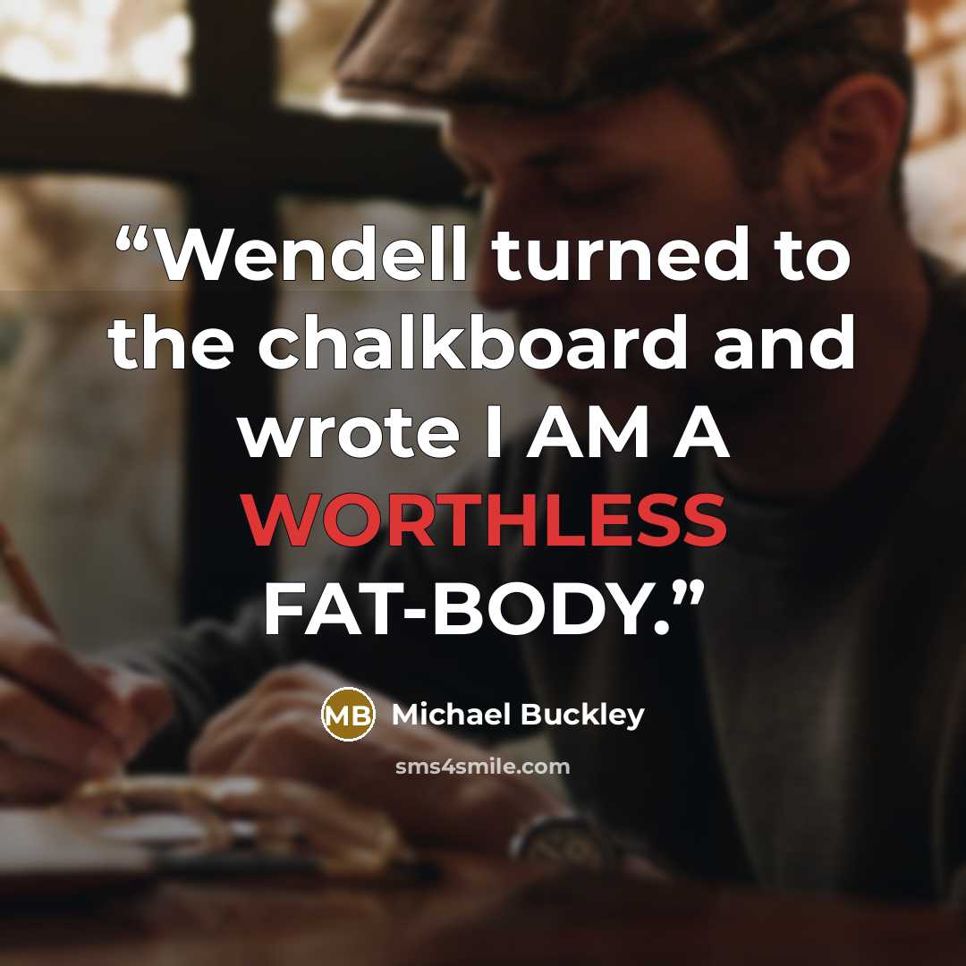 “Wendell turned to the chalkboard and wrote I AM A WORTHLESS FAT-BODY.” quote by Michael Buckley