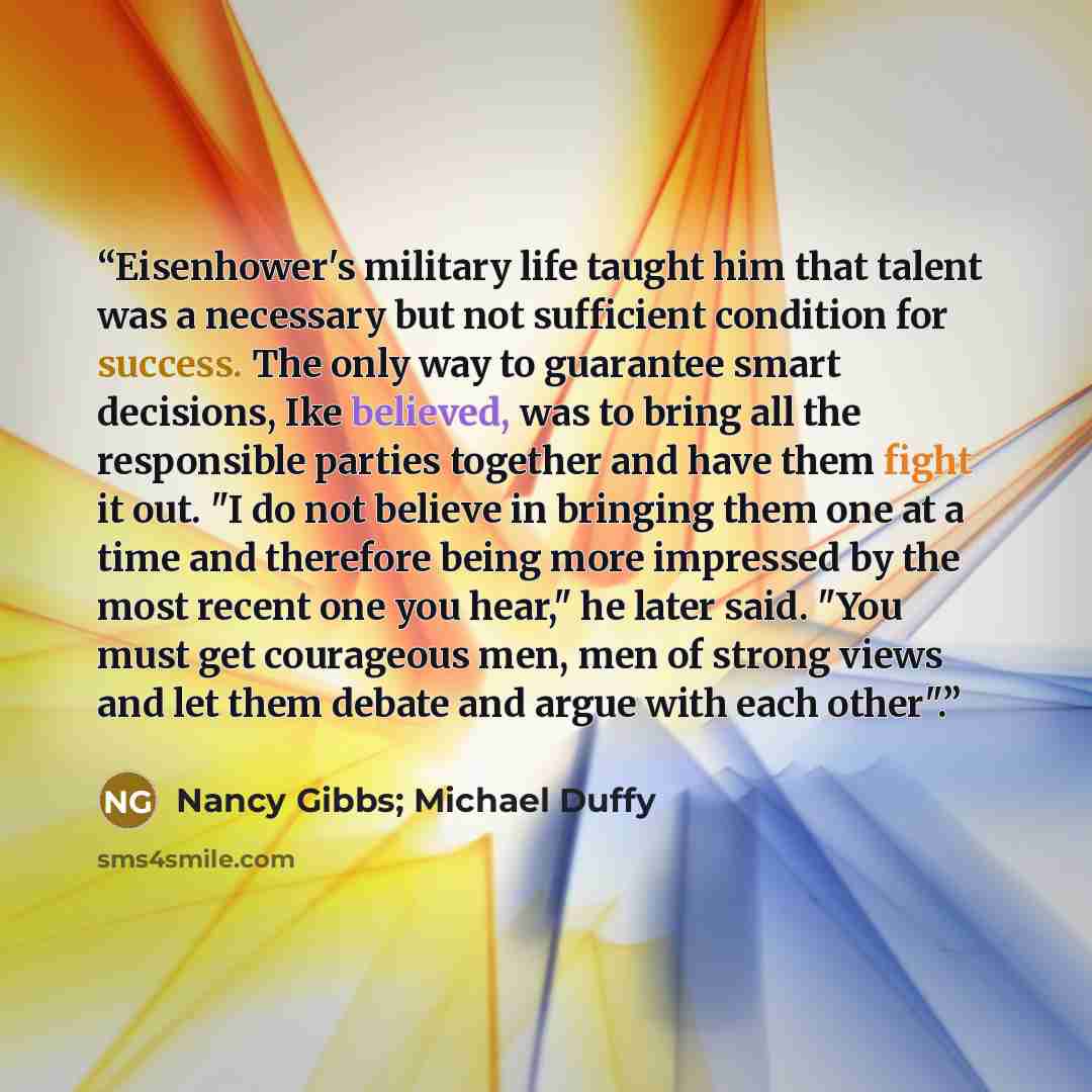 “Eisenhower's military life taught him that talent was a necessary but not sufficient condition for success. The only way to guarantee smart decisions, Ike believed, was to bring all the responsible parties together and have them fight it out. "I do not believe in bringing them one at a time and…” quote by Nancy Gibbs; Michael Duffy