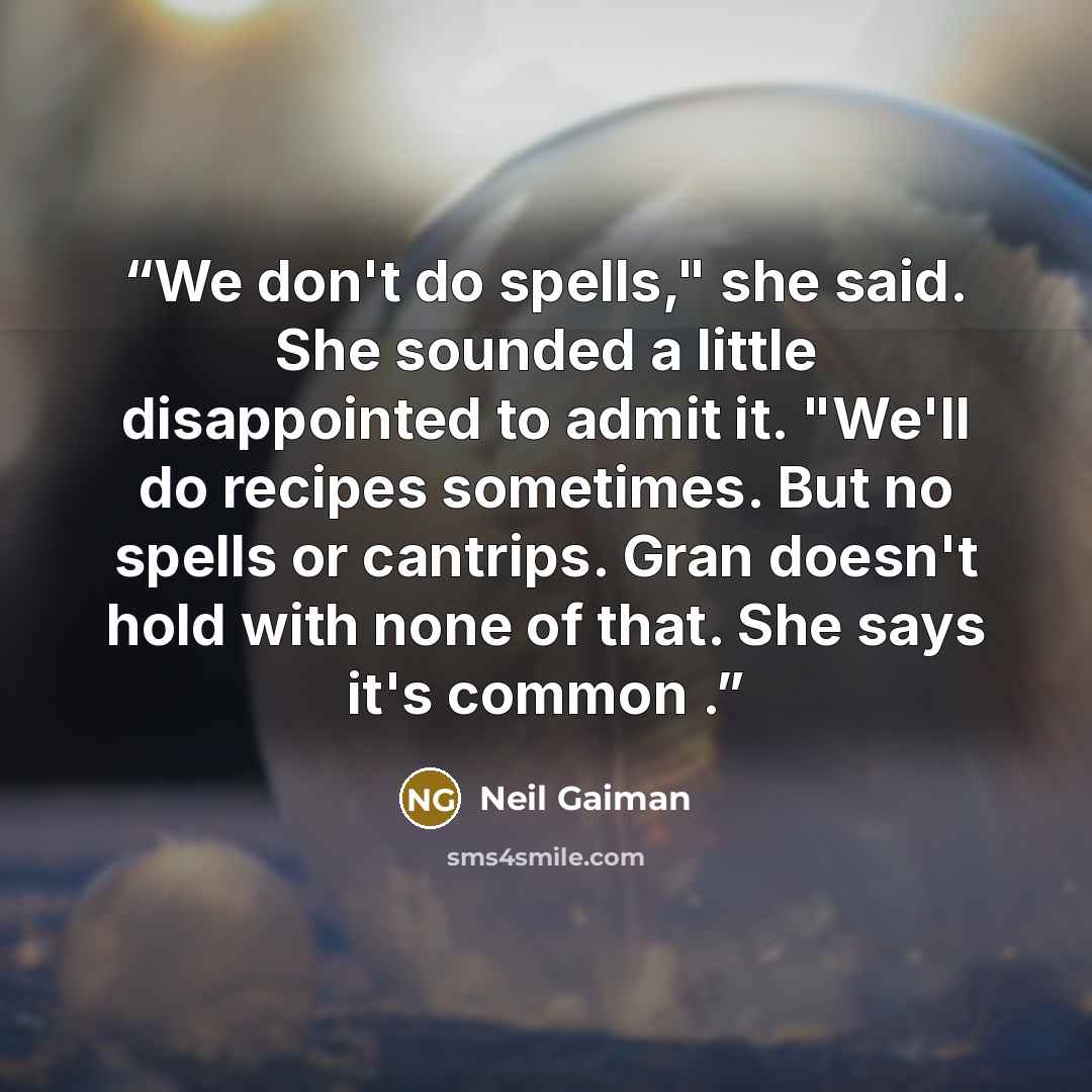 “We don't do spells," she said. She sounded a little disappointed to admit it. "We'll do recipes sometimes. But no spells or cantrips. Gran doesn't hold with none of that. She says it's common .” quote by Neil Gaiman