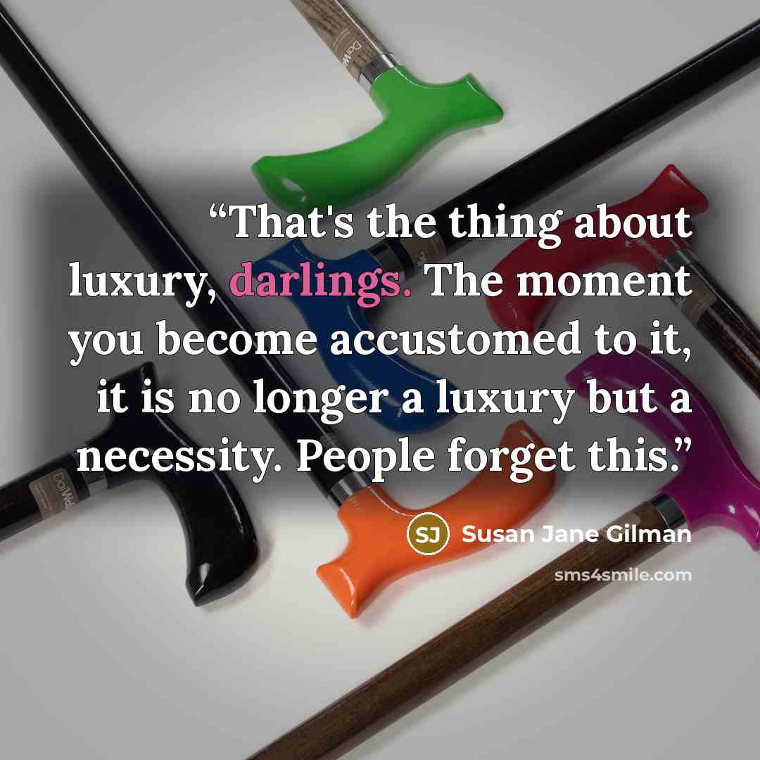 “That's the thing about luxury, darlings. The moment you become accustomed to it, it is no longer a luxury but a necessity. People forget this.” quote by Susan Jane Gilman