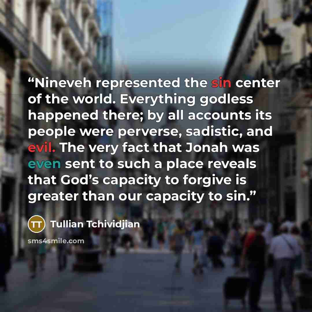 “Nineveh represented the sin center of the world. Everything godless happened there; by all accounts its people were perverse, sadistic, and evil. The very fact that Jonah was even sent to such a place reveals that God’s capacity to forgive is greater than our capacity to sin.” quote by Tullian Tchividjian