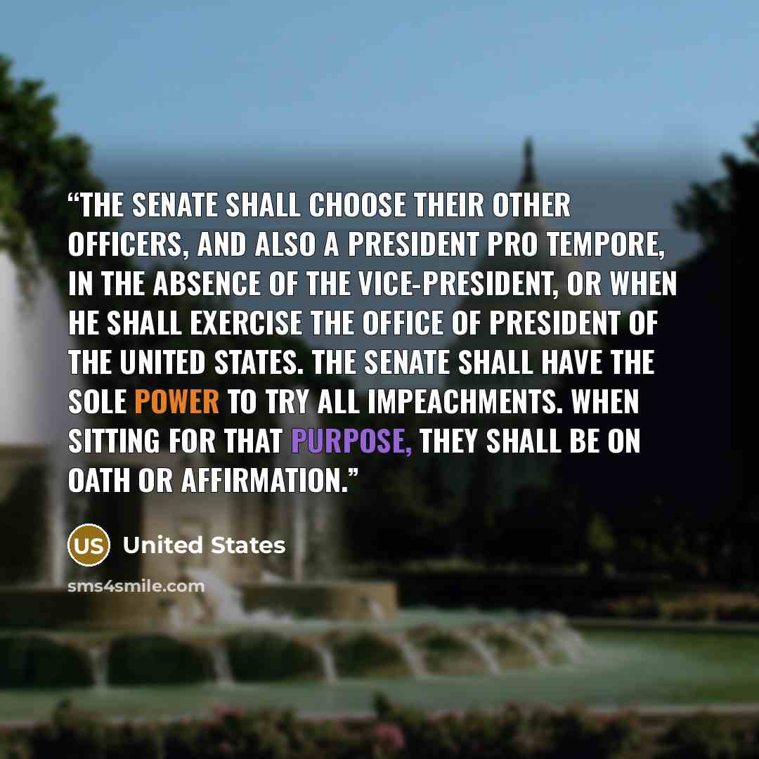 “The Senate shall choose their other Officers, and also a President pro tempore, in the Absence of the Vice-President, or when he shall exercise the Office of President of the United States. The Senate shall have the sole Power to try all Impeachments. When sitting for that Purpose, they shall be…” quote by United States