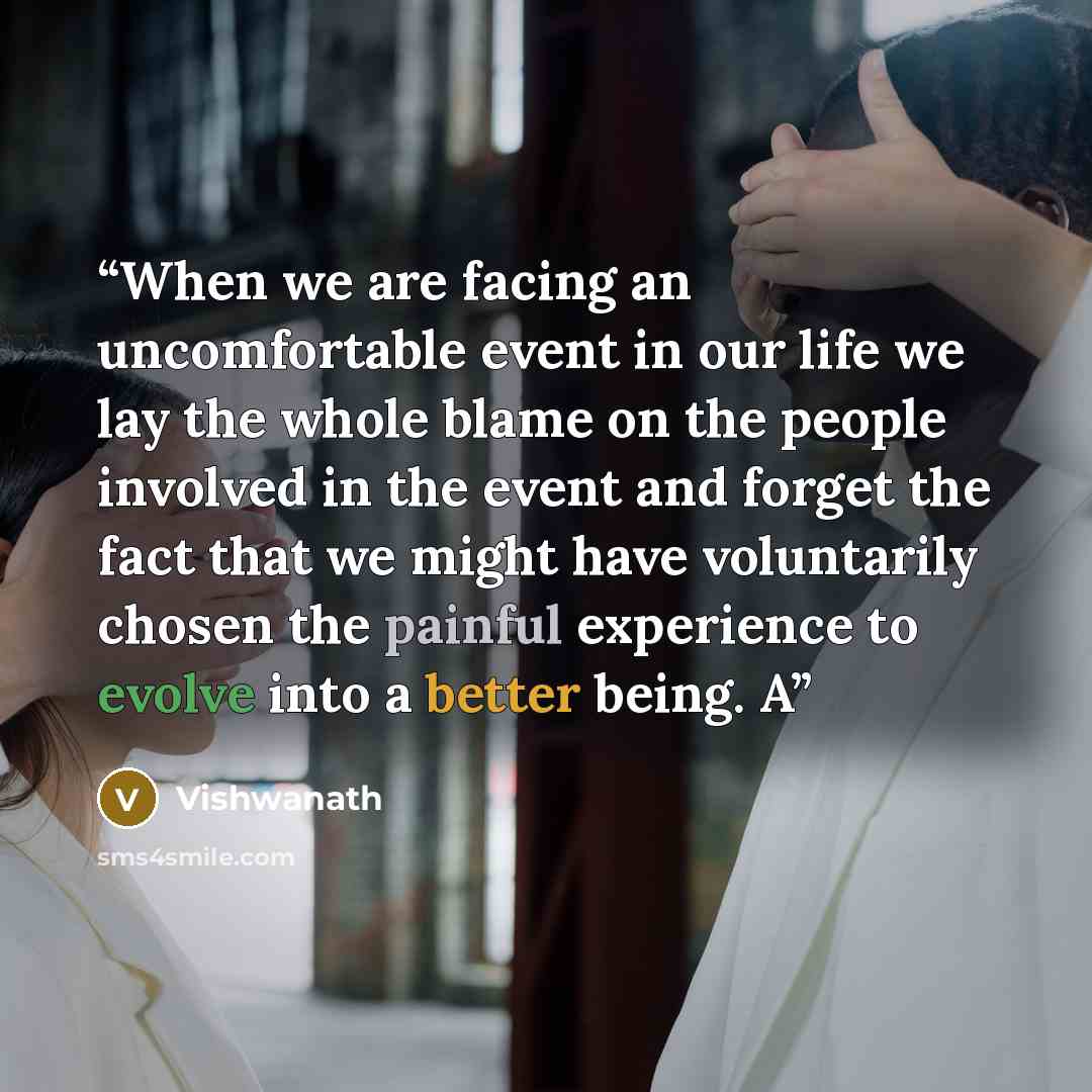 “When we are facing an uncomfortable event in our life we lay the whole blame on the people involved in the event and forget the fact that we might have voluntarily chosen the painful experience to evolve into a better being. A” quote by Vishwanath