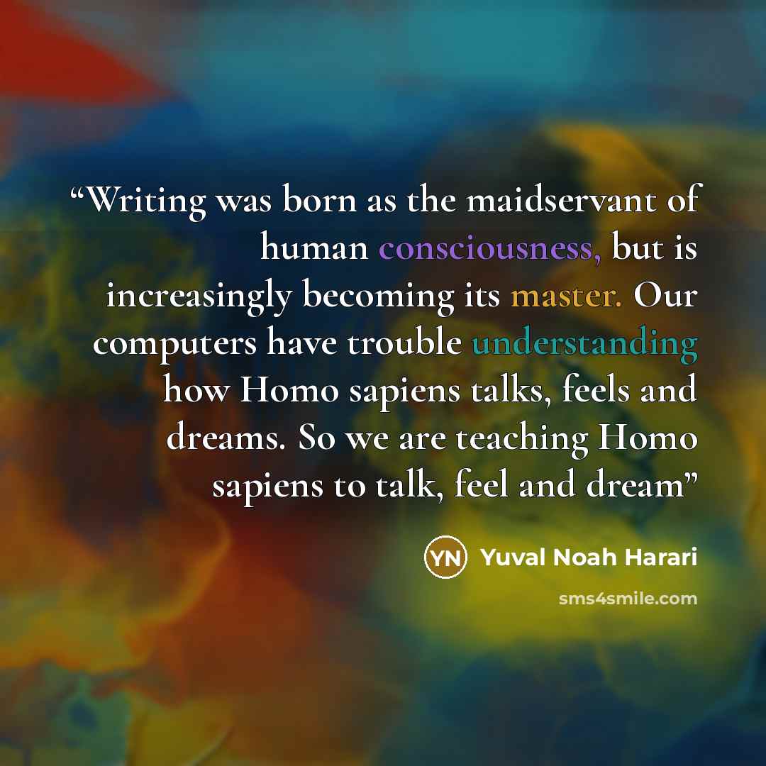 “Writing was born as the maidservant of human consciousness, but is increasingly becoming its master. Our computers have trouble understanding how Homo sapiens talks, feels and dreams. So we are teaching Homo sapiens to talk, feel and dream” quote by Yuval Noah Harari