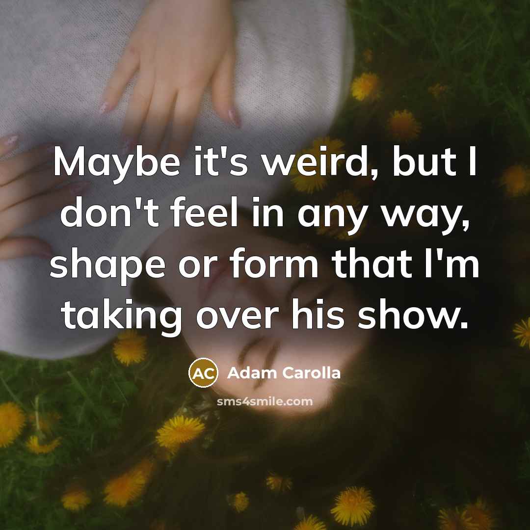 “Maybe it's weird, but I don't feel in any way, shape or form that I'm taking over his show.” quote by Adam Carolla