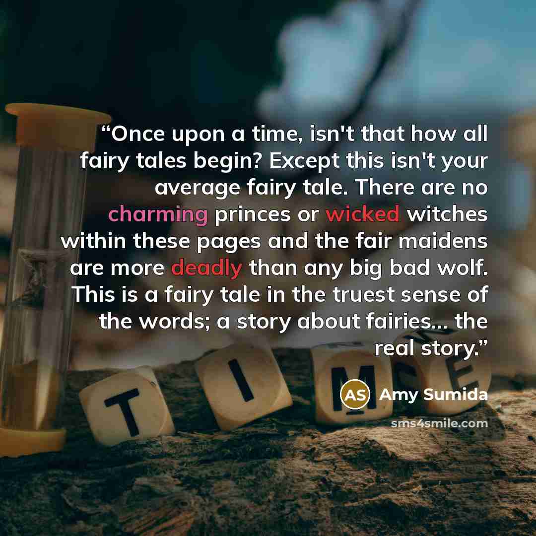 “Once upon a time, isn't that how all fairy tales begin? Except this isn't your average fairy tale. There are no charming princes or wicked witches within these pages and the fair maidens are more deadly than any big bad wolf. This is a fairy tale in the truest sense of the words; a story about…” quote by Amy Sumida