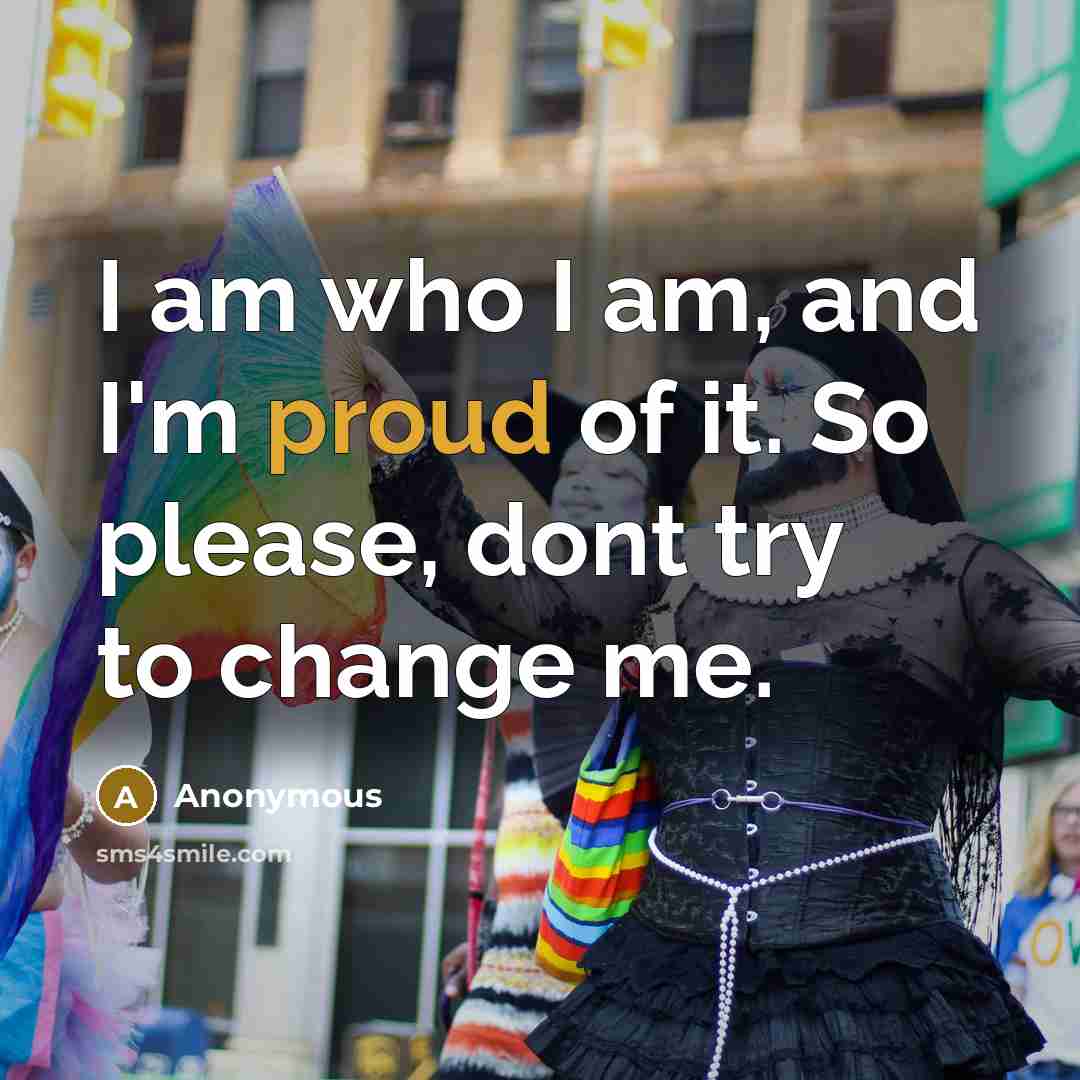 “I am who I am, and I'm proud of it. So please, dont try to change me.” quote by Anonymous