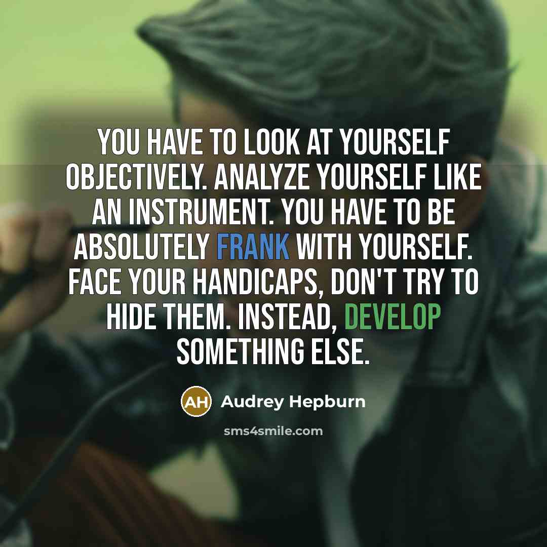 “You have to look at yourself objectively. Analyze yourself like an instrument. You have to be absolutely frank with yourself. Face your handicaps, don't try to hide them. Instead, develop something else.” quote by Audrey Hepburn