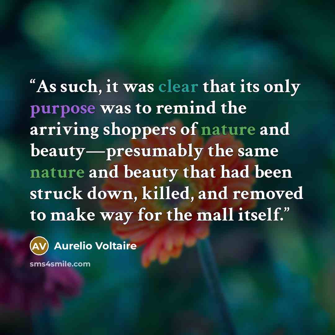 “As such, it was clear that its only purpose was to remind the arriving shoppers of nature and beauty—presumably the same nature and beauty that had been struck down, killed, and removed to make way for the mall itself.” quote by Aurelio Voltaire