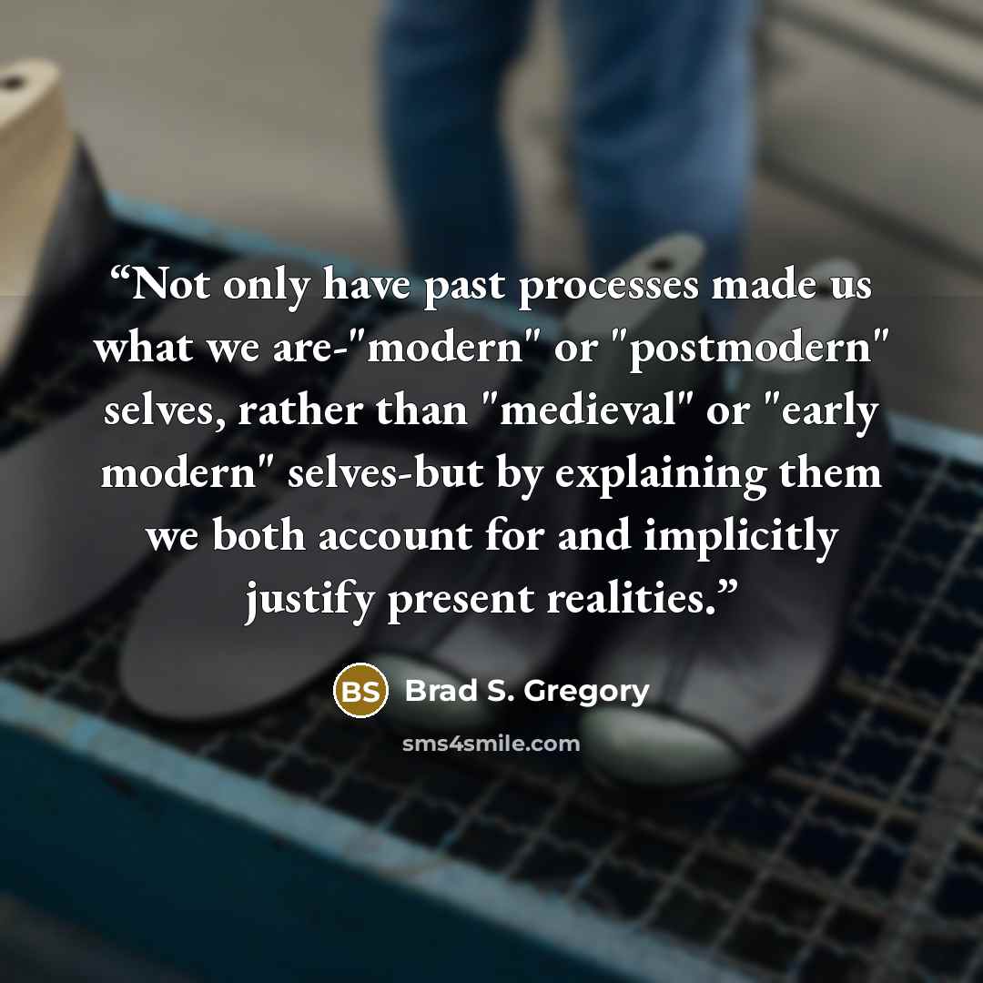 “Not only have past processes made us what we are-"modern" or "postmodern" selves, rather than "medieval" or "early modern" selves-but by explaining them we both account for and implicitly justify present realities.” quote by Brad S. Gregory