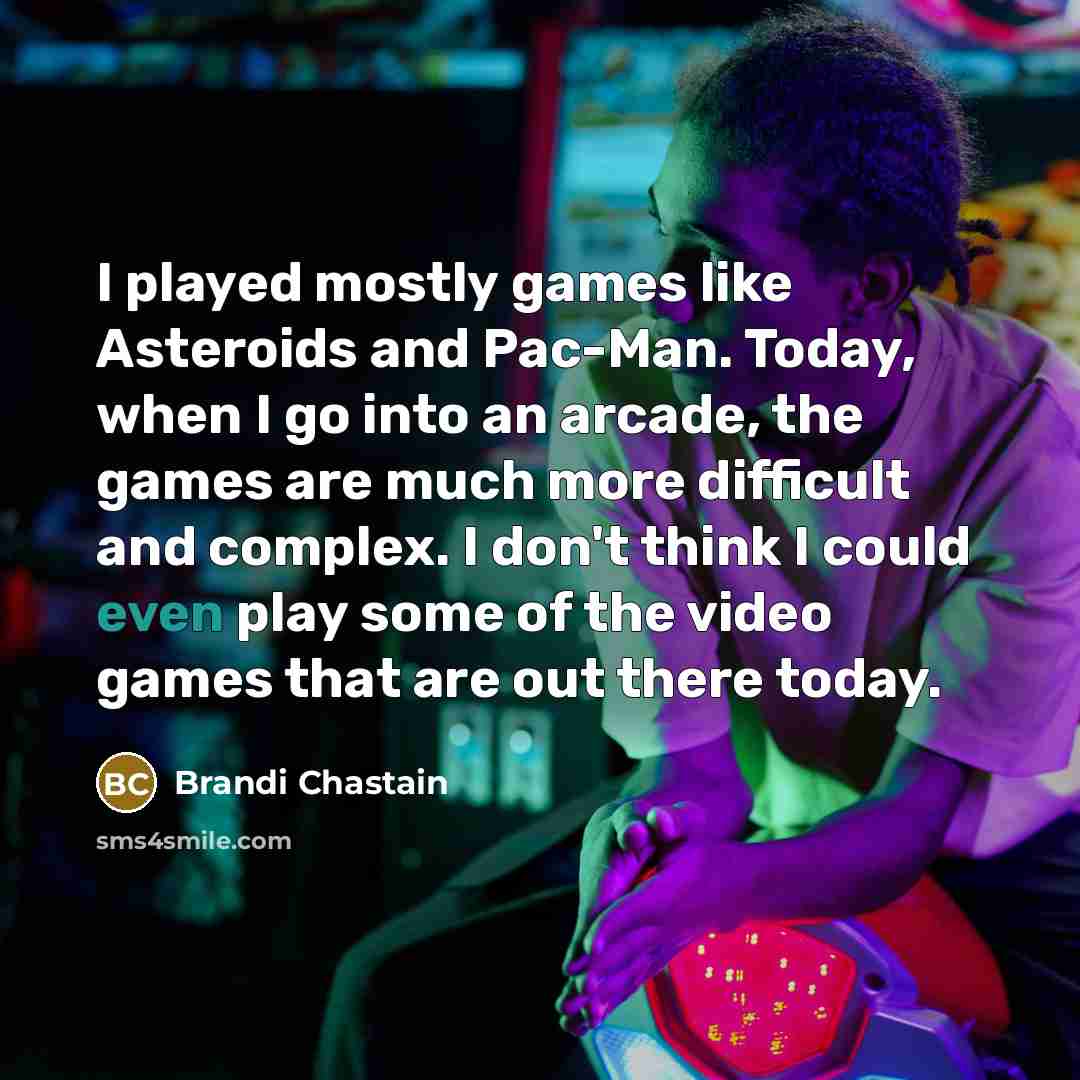 “I played mostly games like Asteroids and Pac-Man. Today, when I go into an arcade, the games are much more difficult and complex. I don't think I could even play some of the video games that are out there today.” quote by Brandi Chastain