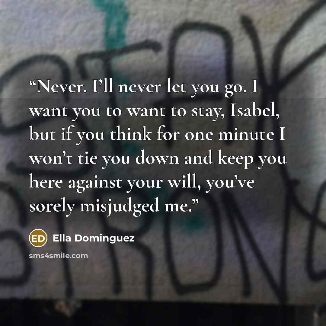 “Never. I’ll never let you go. I want you to want to stay, Isabel, but if you think for one minute I won’t tie you down and keep you here against your will, you’ve sorely misjudged me.” quote by Ella Dominguez