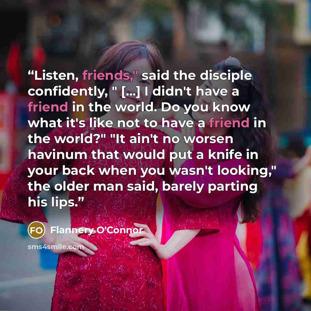 “Listen, friends," said the disciple confidently, " [...] I didn't have a friend in the world. Do you know what it's like not to have a friend in the world?" "It ain't no worsen havinum that would put a knife in your back when you wasn't looking," the older man said, barely parting his lips.” quote by Flannery O'Connor