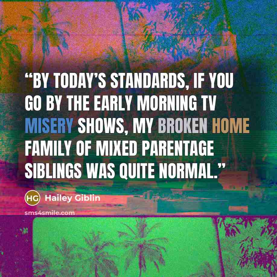 “By today’s standards, if you go by the early morning TV misery shows, my broken home family of mixed parentage siblings was quite normal.” quote by Hailey Giblin