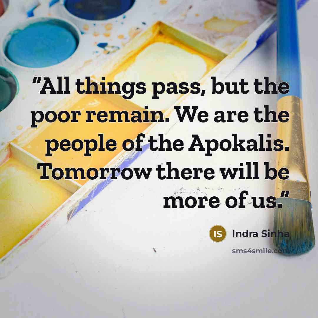 “All things pass, but the poor remain. We are the people of the Apokalis. Tomorrow there will be more of us.” quote by Indra Sinha