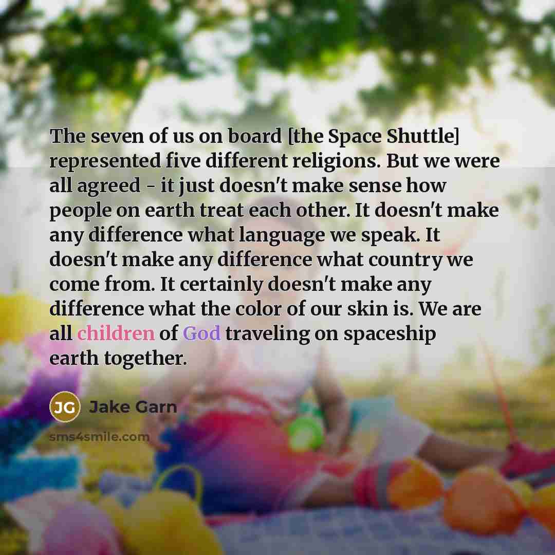 “The seven of us on board [the Space Shuttle] represented five different religions. But we were all agreed - it just doesn't make sense how people on earth treat each other. It doesn't make any difference what language we speak. It doesn't make any difference what country we come from. It certainly…” quote by Jake Garn