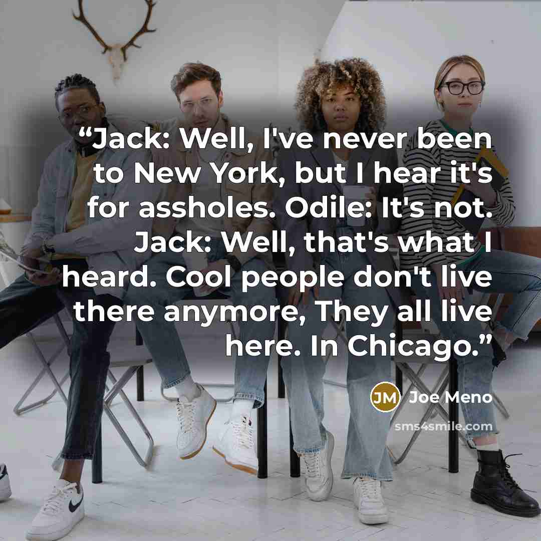 “Jack: Well, I've never been to New York, but I hear it's for assholes. Odile: It's not. Jack: Well, that's what I heard. Cool people don't live there anymore, They all live here. In Chicago.” quote by Joe Meno