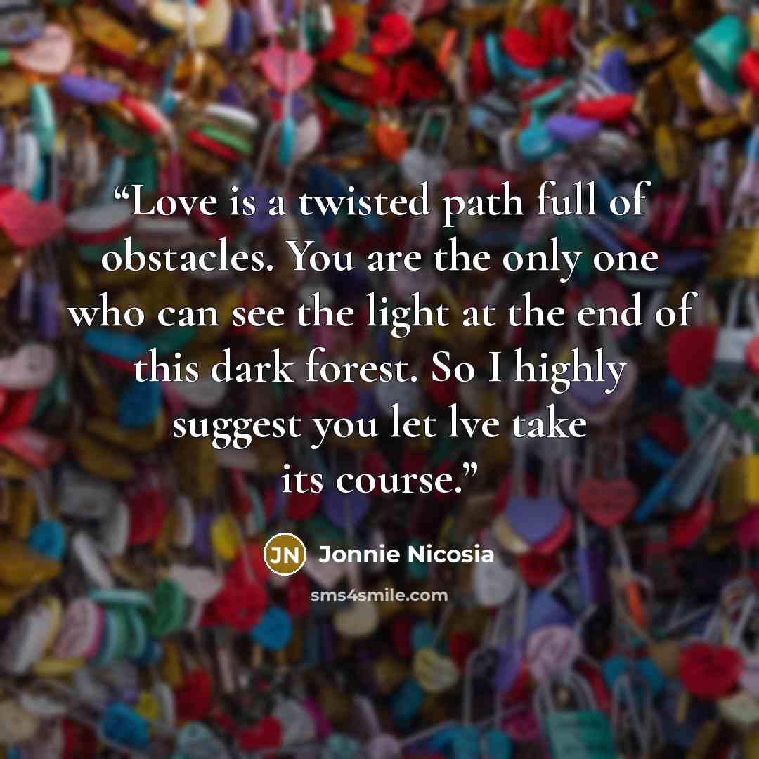 “Love is a twisted path full of obstacles. You are the only one who can see the light at the end of this dark forest. So I highly suggest you let lve take its course.” quote by Jonnie Nicosia