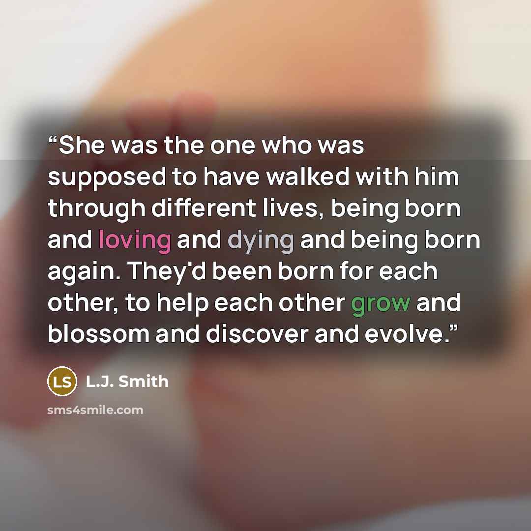 “She was the one who was supposed to have walked with him through different lives, being born and loving and dying and being born again. They'd been born for each other, to help each other grow and blossom and discover and evolve.” quote by L.J. Smith