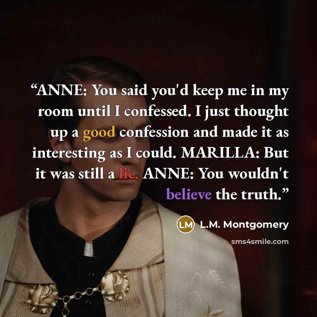 “ANNE: You said you'd keep me in my room until I confessed. I just thought up a good confession and made it as interesting as I could. MARILLA: But it was still a lie. ANNE: You wouldn't believe the truth.” quote by L.M. Montgomery