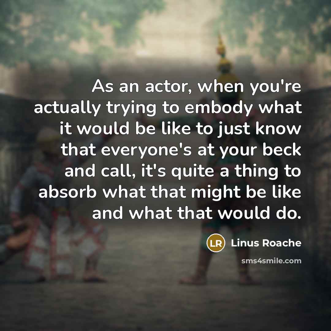 “As an actor, when you're actually trying to embody what it would be like to just know that everyone's at your beck and call, it's quite a thing to absorb what that might be like and what that would do.” quote by Linus Roache