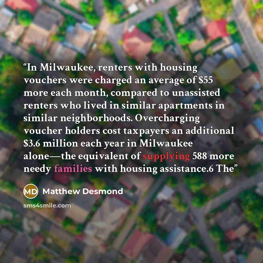 “In Milwaukee, renters with housing vouchers were charged an average of $55 more each month, compared to unassisted renters who lived in similar apartments in similar neighborhoods. Overcharging voucher holders cost taxpayers an additional $3.6 million each year in Milwaukee alone—the equivalent of…” quote by Matthew Desmond