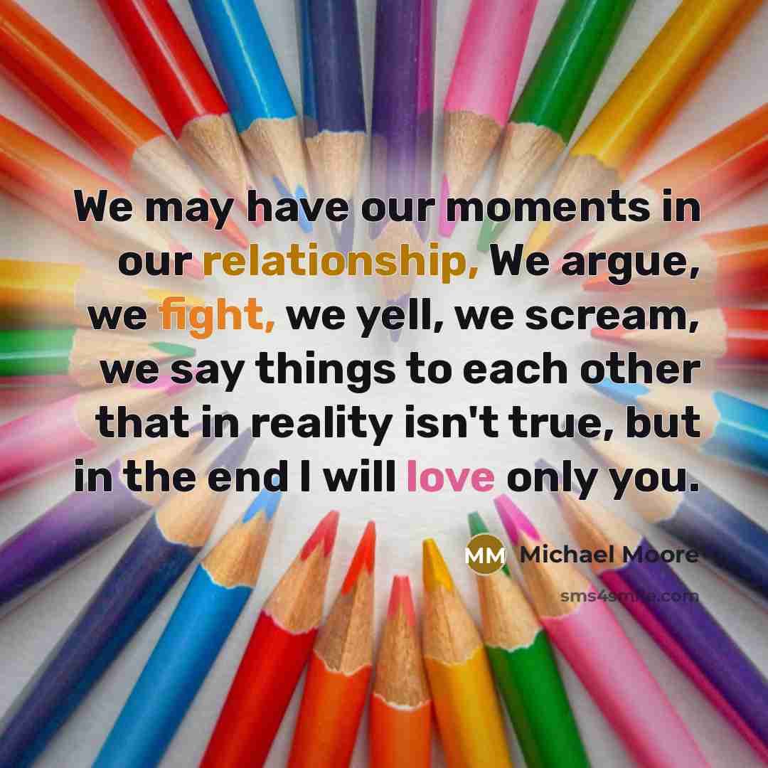 “We may have our moments in our relationship, We argue, we fight, we yell, we scream, we say things to each other that in reality isn't true, but in the end I will love only you.” quote by Michael Moore