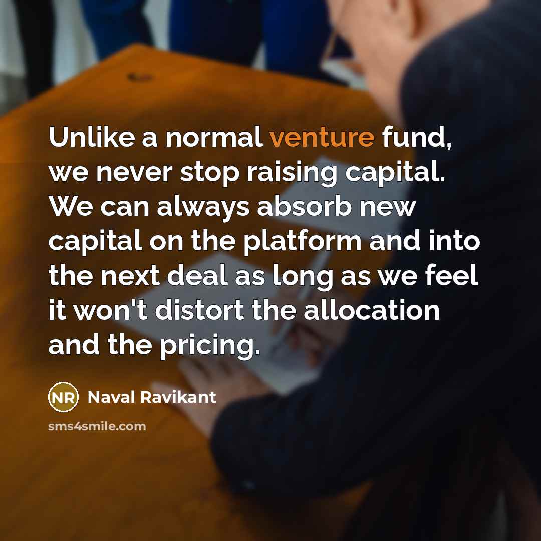 “Unlike a normal venture fund, we never stop raising capital. We can always absorb new capital on the platform and into the next deal as long as we feel it won't distort the allocation and the pricing.” quote by Naval Ravikant