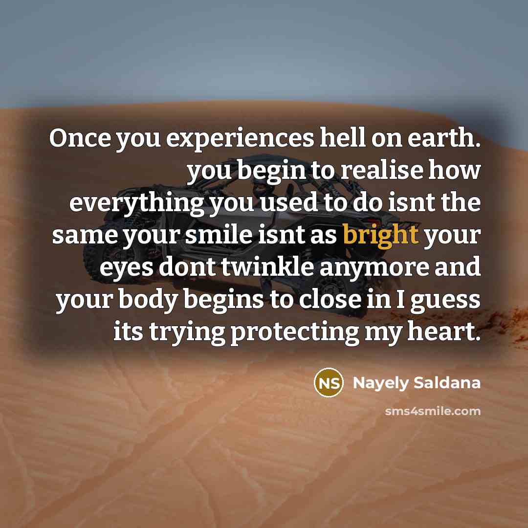 “Once you experiences hell on earth. you begin to realise how everything you used to do isnt the same your smile isnt as bright your eyes dont twinkle anymore and your body begins to close in I guess its trying protecting my heart.” quote by Nayely Saldana