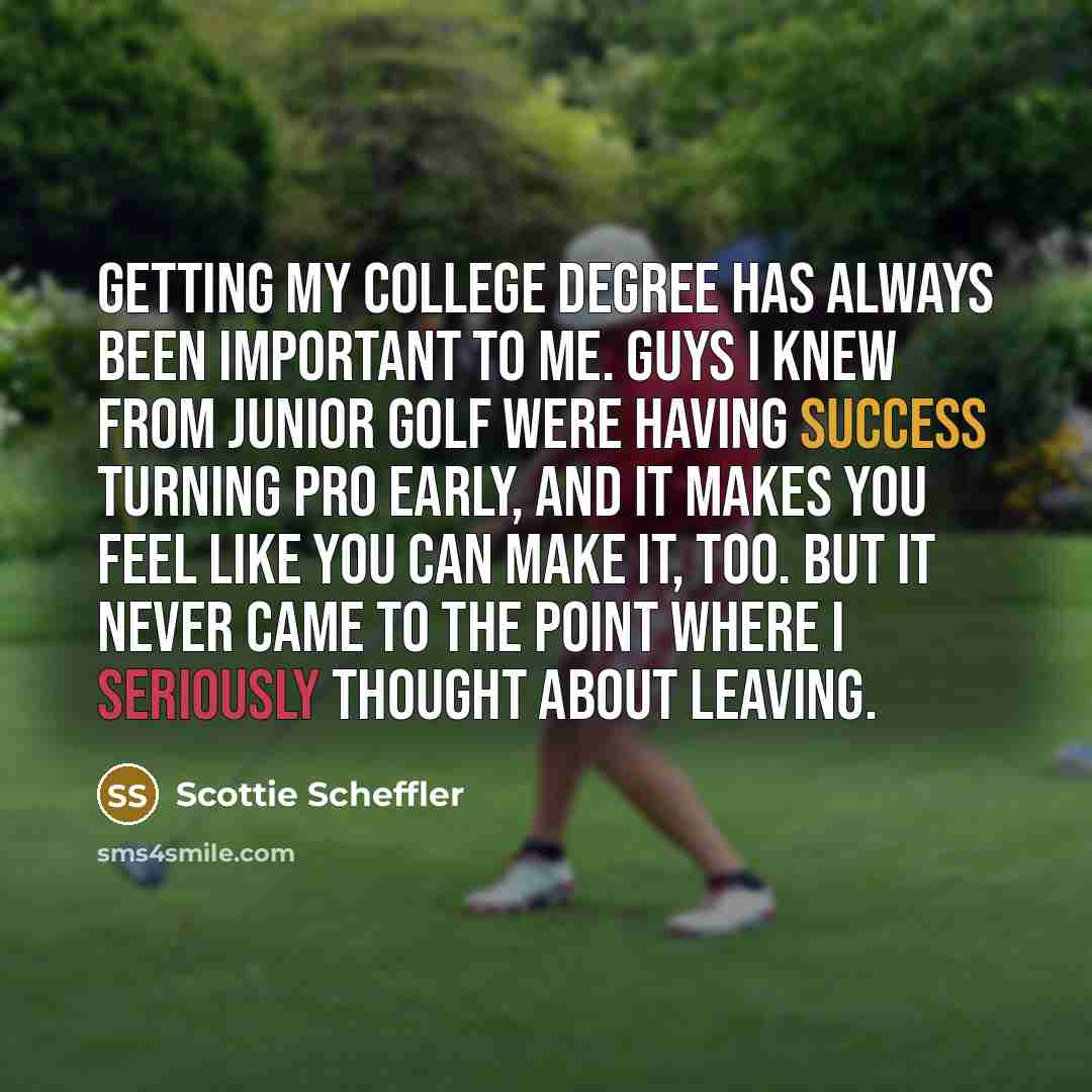 “Getting my college degree has always been important to me. Guys I knew from junior golf were having success turning pro early, and it makes you feel like you can make it, too. But it never came to the point where I seriously thought about leaving.” quote by Scottie Scheffler