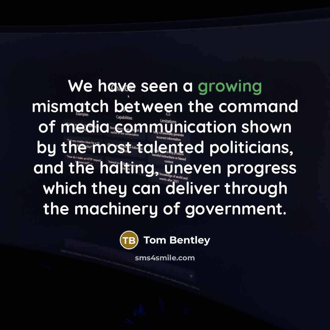 “We have seen a growing mismatch between the command of media communication shown by the most talented politicians, and the halting, uneven progress which they can deliver through the machinery of government.” quote by Tom Bentley