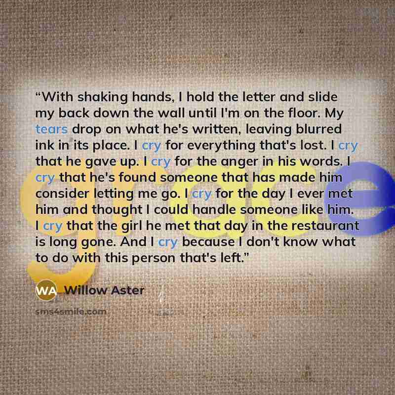 “With shaking hands, I hold the letter and slide my back down the wall until I'm on the floor. My tears drop on what he's written, leaving blurred ink in its place. I cry for everything that's lost. I cry that he gave up. I cry for the anger in his words. I cry that he's found someone that has made…” quote by Willow Aster