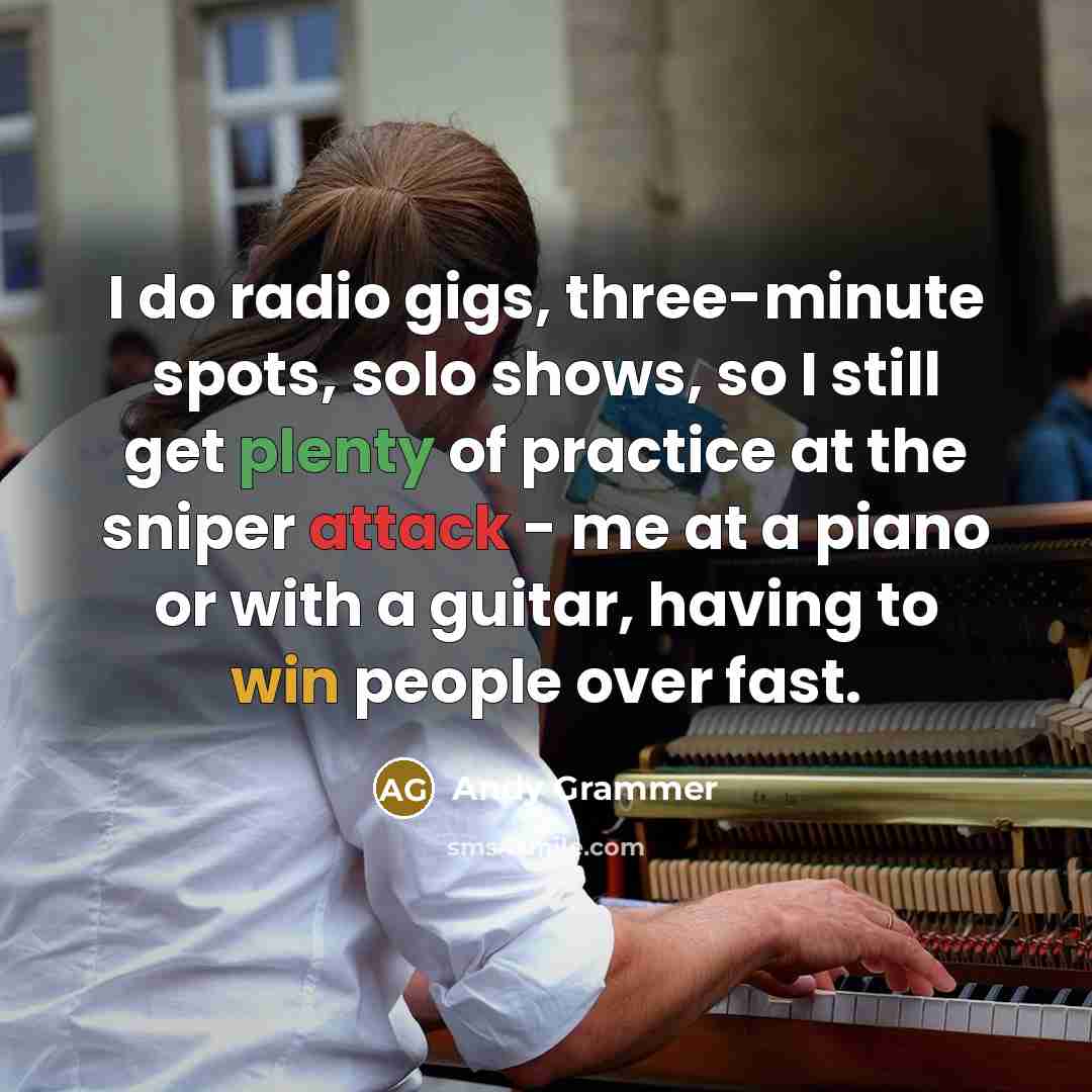 “I do radio gigs, three-minute spots, solo shows, so I still get plenty of practice at the sniper attack - me at a piano or with a guitar, having to win people over fast.” quote by Andy Grammer