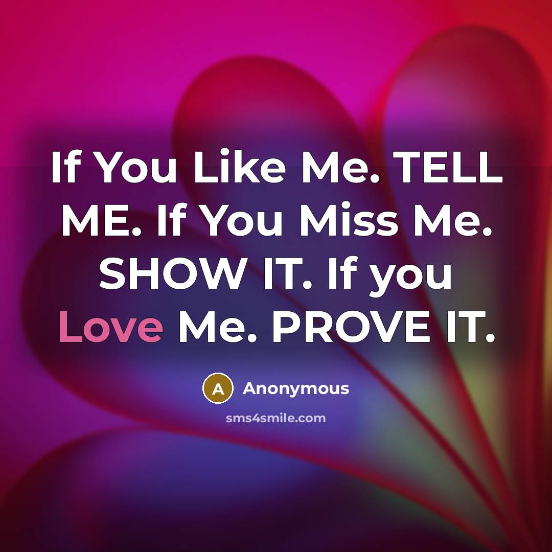 “If You Like Me. TELL ME. If You Miss Me. SHOW IT. If you Love Me. PROVE IT.” quote by Anonymous