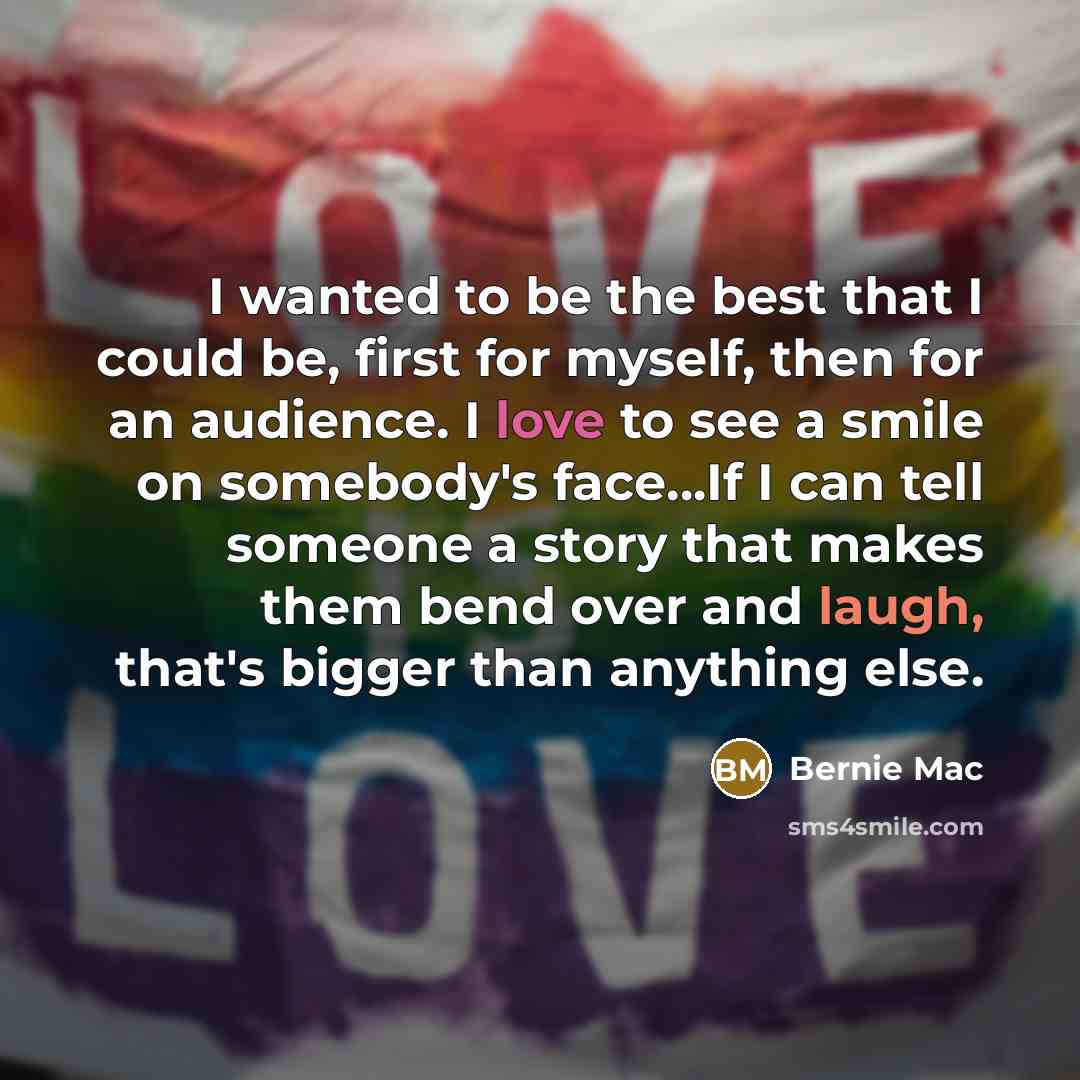 “I wanted to be the best that I could be, first for myself, then for an audience. I love to see a smile on somebody's face…If I can tell someone a story that makes them bend over and laugh, that's bigger than anything else.” quote by Bernie Mac