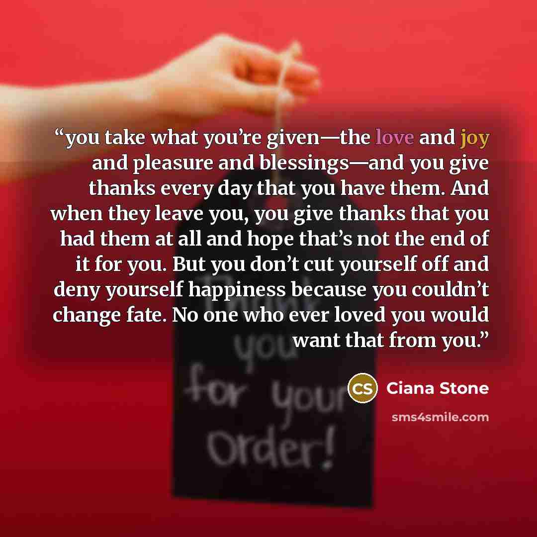 “you take what you’re given—the love and joy and pleasure and blessings—and you give thanks every day that you have them. And when they leave you, you give thanks that you had them at all and hope that’s not the end of it for you. But you don’t cut yourself off and deny yourself happiness because…” quote by Ciana Stone