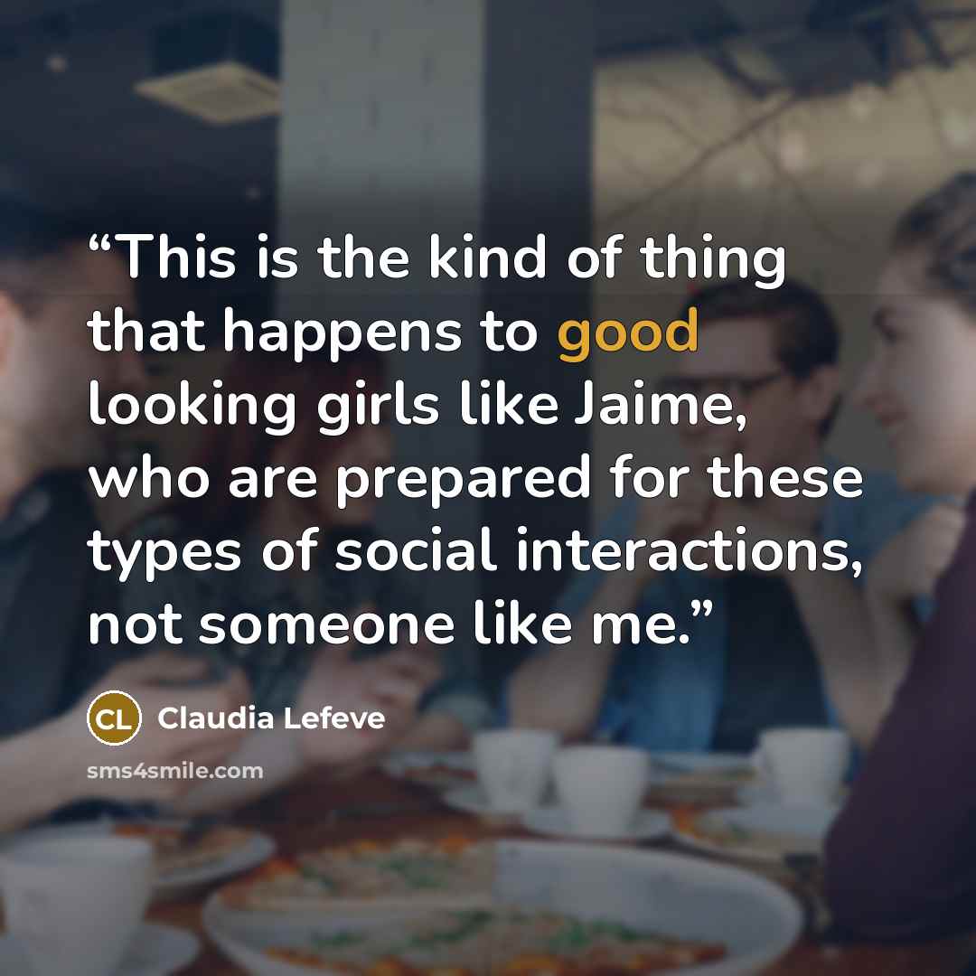 “This is the kind of thing that happens to good looking girls like Jaime, who are prepared for these types of social interactions, not someone like me.” quote by Claudia Lefeve