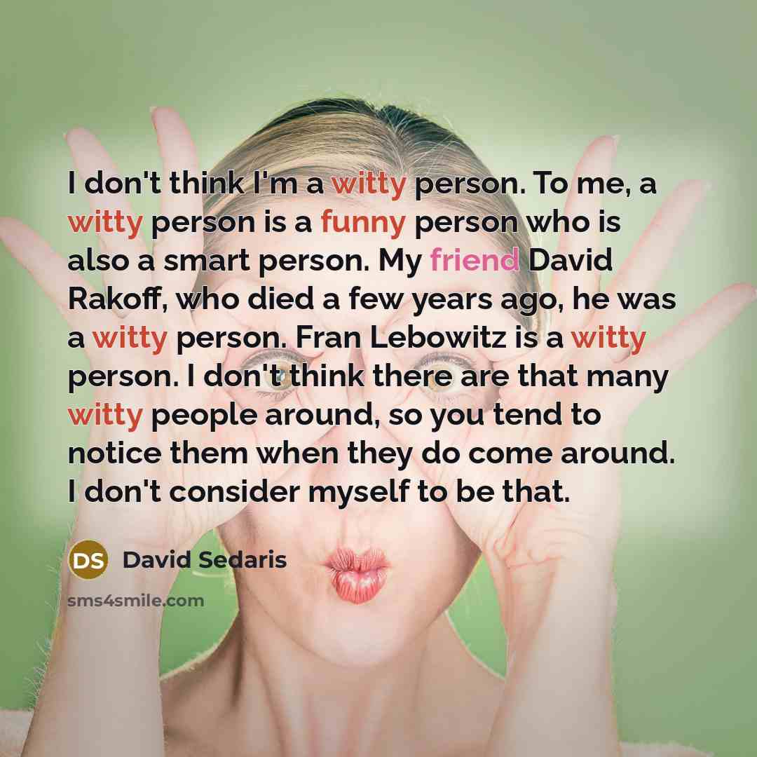 “I don't think I'm a witty person. To me, a witty person is a funny person who is also a smart person. My friend David Rakoff, who died a few years ago, he was a witty person. Fran Lebowitz is a witty person. I don't think there are that many witty people around, so you tend to notice them when…” quote by David Sedaris