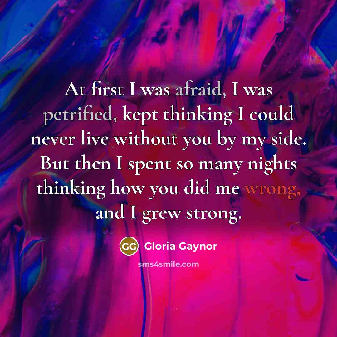 “At first I was afraid, I was petrified, kept thinking I could never live without you by my side. But then I spent so many nights thinking how you did me wrong, and I grew strong.” quote by Gloria Gaynor
