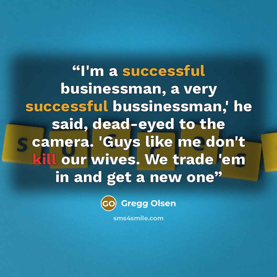 “I'm a successful businessman, a very successful bussinessman,' he said, dead-eyed to the camera. 'Guys like me don't kill our wives. We trade 'em in and get a new one” quote by Gregg Olsen