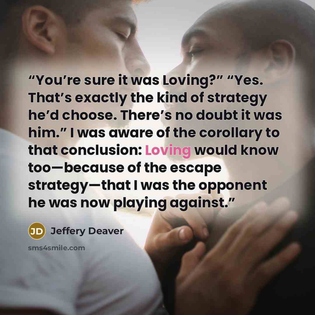 “You’re sure it was Loving?” “Yes. That’s exactly the kind of strategy he’d choose. There’s no doubt it was him.” I was aware of the corollary to that conclusion: Loving would know too—because of the escape strategy—that I was the opponent he was now playing against.” quote by Jeffery Deaver