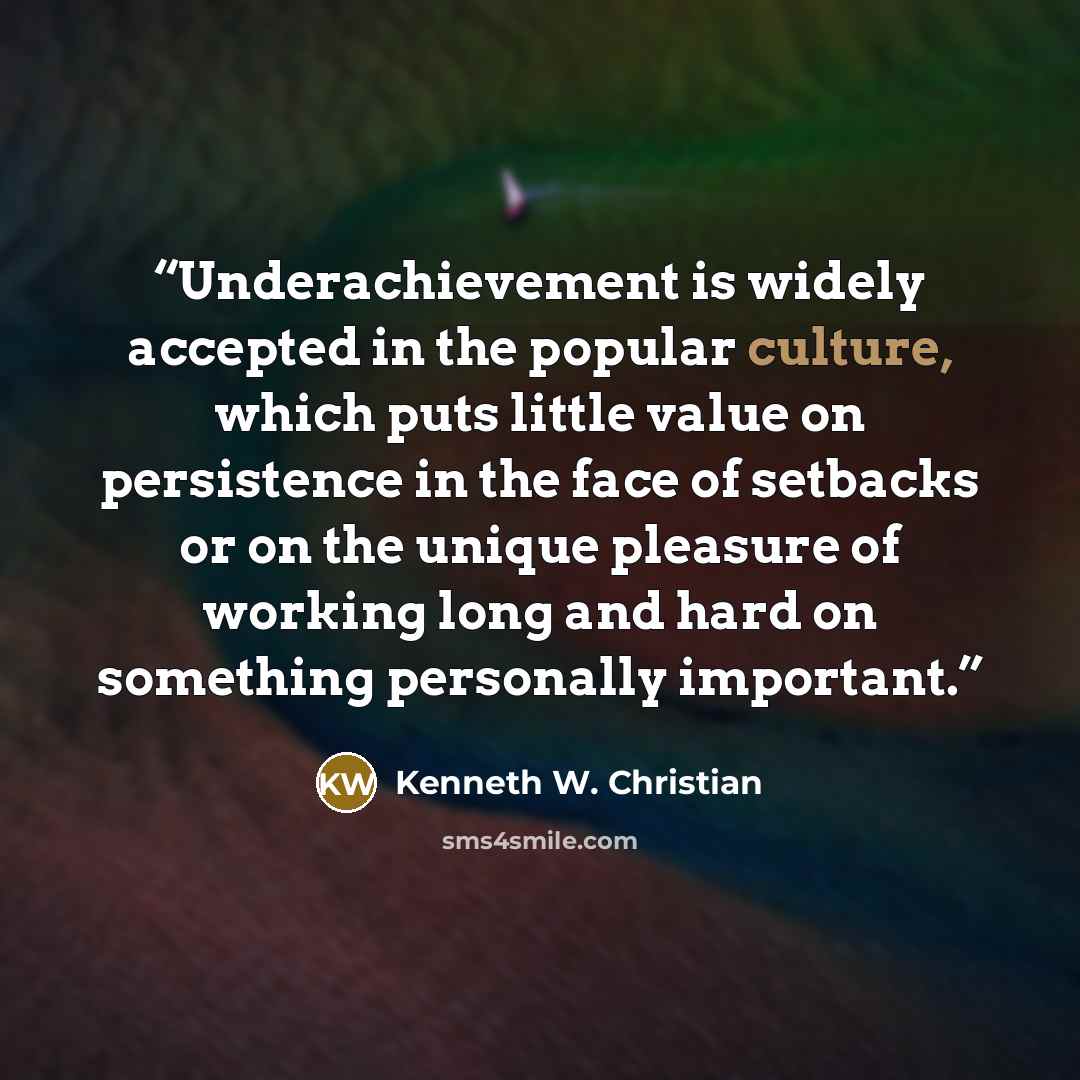 “Underachievement is widely accepted in the popular culture, which puts little value on persistence in the face of setbacks or on the unique pleasure of working long and hard on something personally important.” quote by Kenneth W. Christian