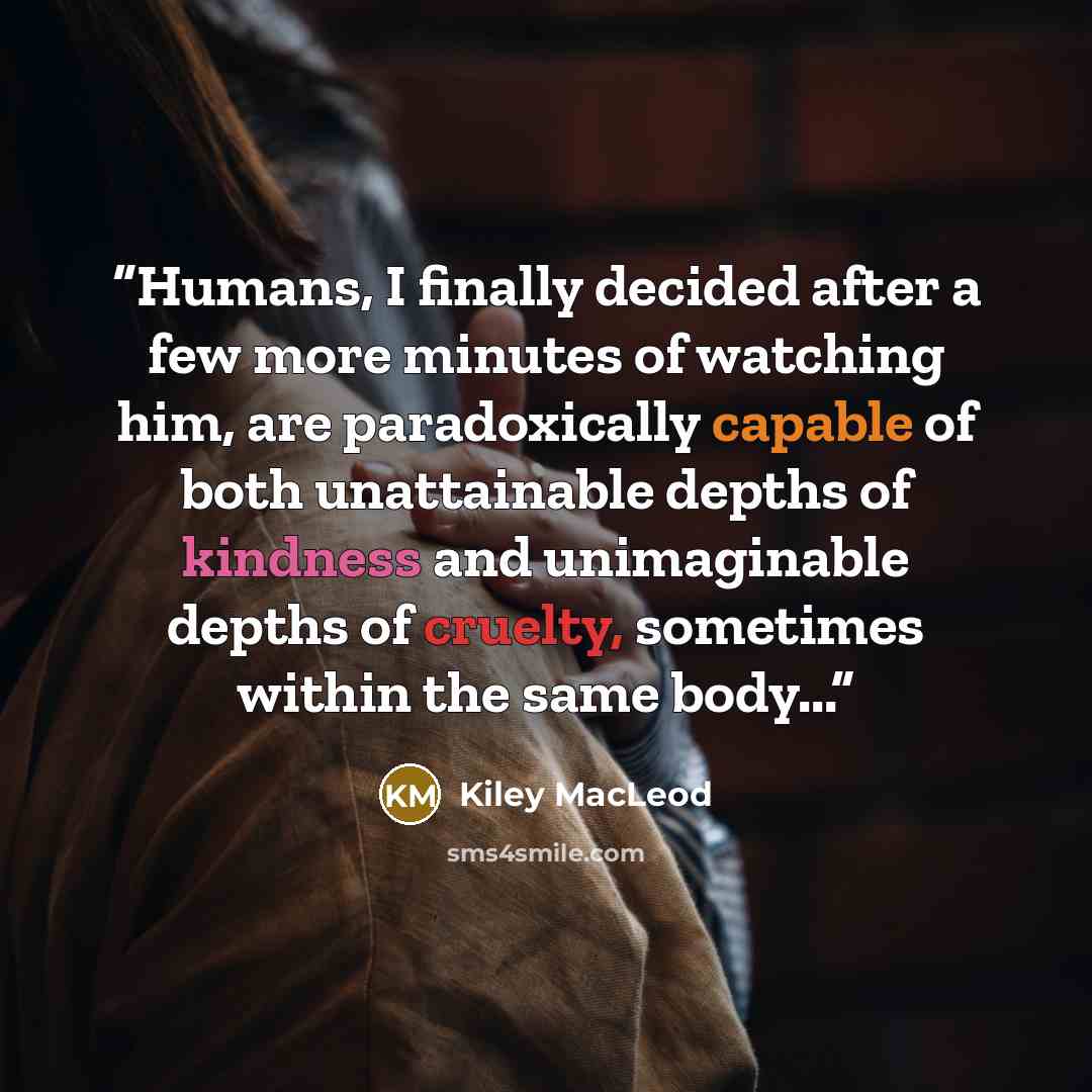 “Humans, I finally decided after a few more minutes of watching him, are paradoxically capable of both unattainable depths of kindness and unimaginable depths of cruelty, sometimes within the same body...” quote by Kiley MacLeod