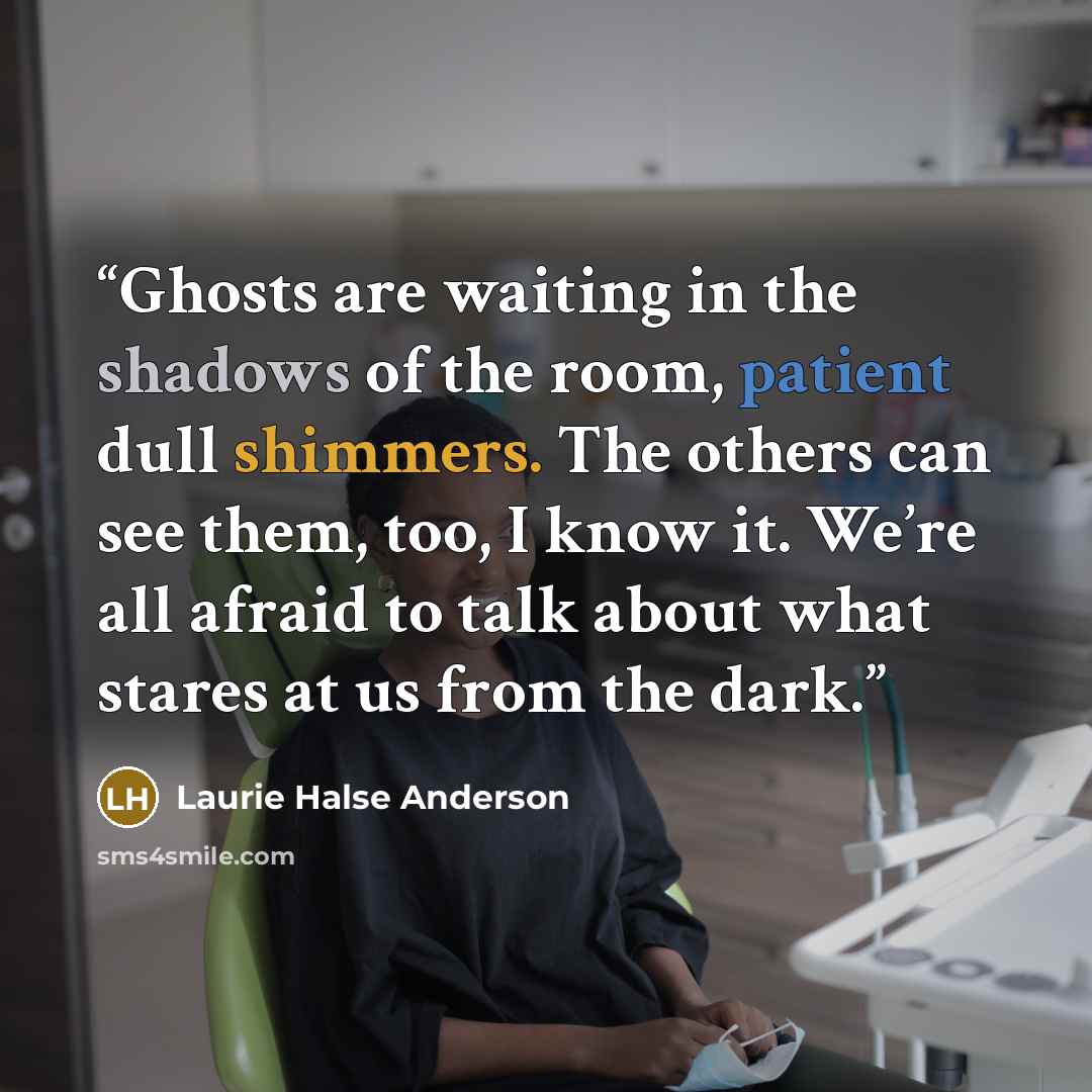 “Ghosts are waiting in the shadows of the room, patient dull shimmers. The others can see them, too, I know it. We’re all afraid to talk about what stares at us from the dark.” quote by Laurie Halse Anderson